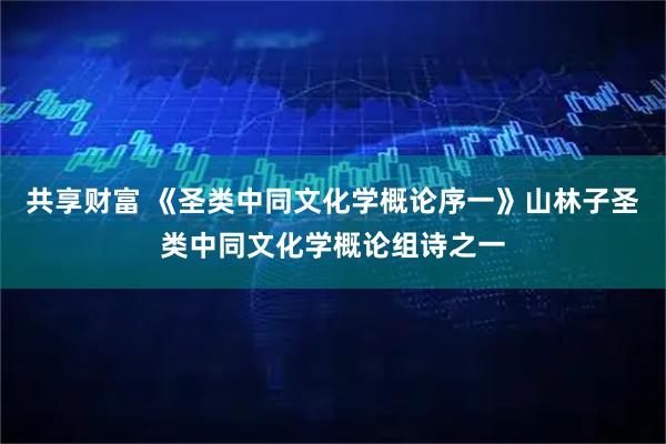 共享财富 《圣类中同文化学概论序一》山林子圣类中同文化学概论组诗之一