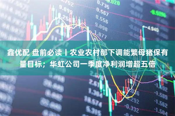 鑫优配 盘前必读丨农业农村部下调能繁母猪保有量目标；华虹公司一季度净利润增超五倍