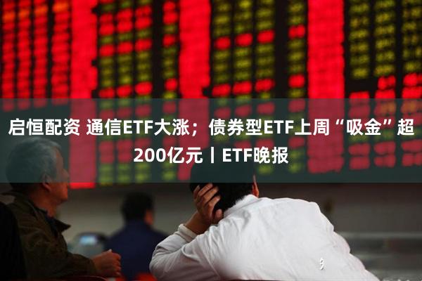 启恒配资 通信ETF大涨；债券型ETF上周“吸金”超200亿元丨ETF晚报