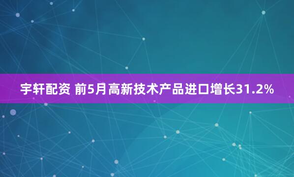 宇轩配资 前5月高新技术产品进口增长31.2%