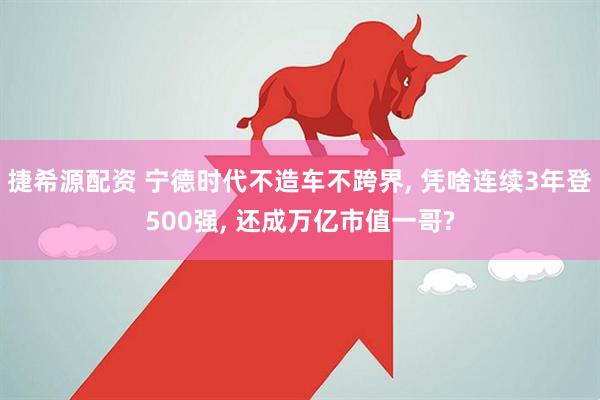 捷希源配资 宁德时代不造车不跨界, 凭啥连续3年登500强, 还成万亿市值一哥?